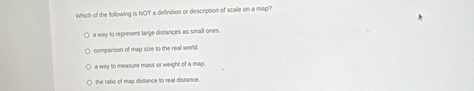 Which of the following is NOT a definition or description of scale on a map?
a way to represent large distances as small ones.
comparison of map size to the real world.
a way to measure mass or weight of a map.
the ratio of map distance to real distance.