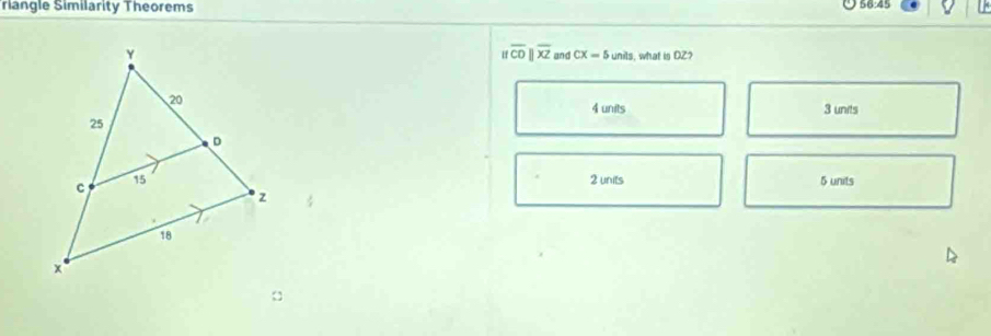 Tiangle Similarity Theorems 56:45
|foverline CD||overline XZ and CX=5
unils, what is DZ?
4 units 3 units
2 units 5 units