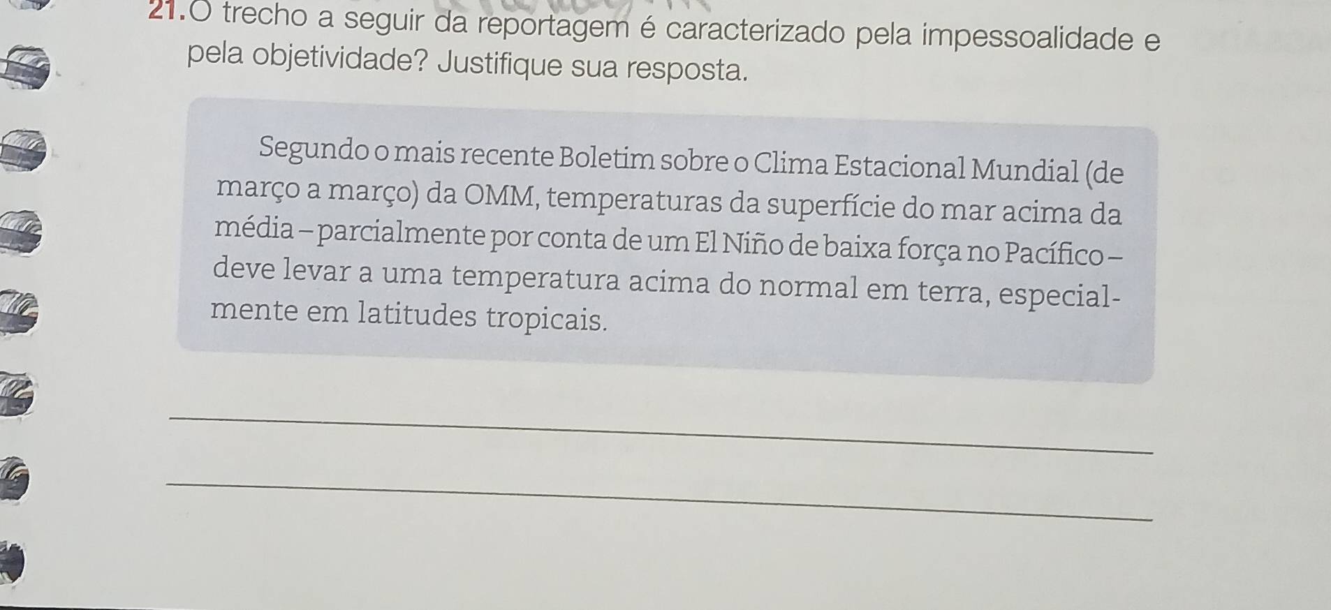 21.0 trecho a seguir da reportagem é caracterizado pela impessoalidade e 
pela objetividade? Justifique sua resposta. 
Segundo o mais recente Boletim sobre o Clima Estacional Mundial (de 
março a março) da OMM, temperaturas da superfície do mar acima da 
média - parcialmente por conta de um El Niño de baixa força no Pacífico - 
deve levar a uma temperatura acima do normal em terra, especial- 
mente em latitudes tropicais. 
_ 
_