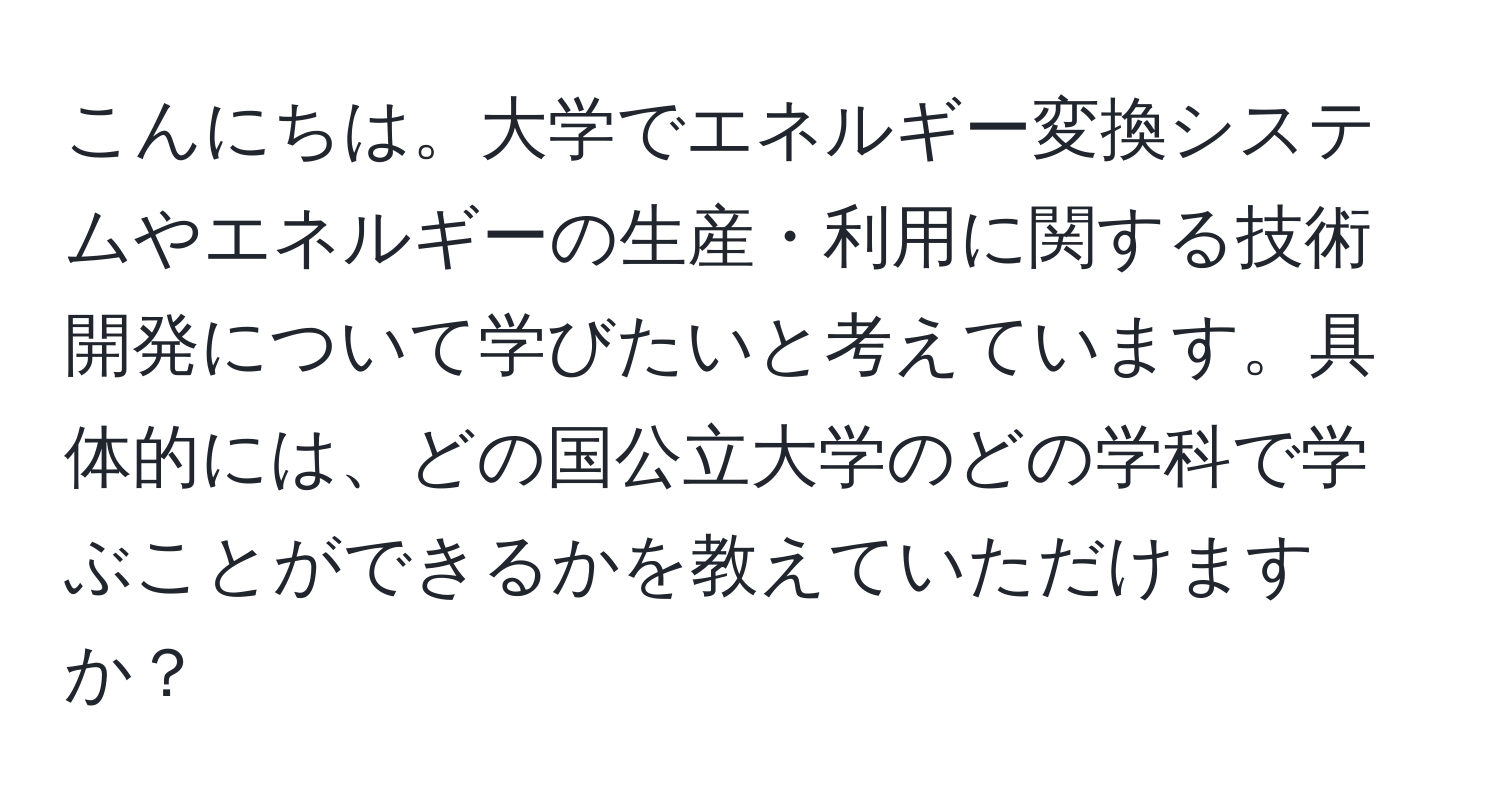 こんにちは。大学でエネルギー変換システムやエネルギーの生産・利用に関する技術開発について学びたいと考えています。具体的には、どの国公立大学のどの学科で学ぶことができるかを教えていただけますか？