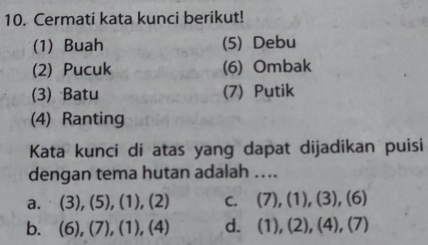 Cermati kata kunci berikut!
(1) Buah (5) Debu
(2) Pucuk (6) Ombak
(3) Batu (7) Putik
(4) Ranting
Kata kunci di atas yang dapat dijadikan puisi
dengan tema hutan adalah ....
a. (3),(5), (1),(2) C. (7), (1), (3),(6)
b. (6), (7), (1),(4) d. (1),(2),(4),(7)