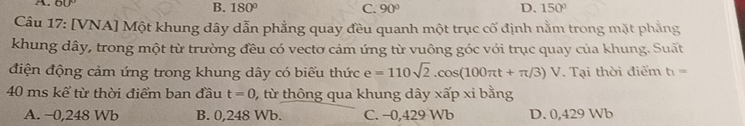 A. 6U
B. 180° C. 90° D. 150°
Câu 17: [VNA] Một khung dây dẫn phẳng quay đều quanh một trục cố định nằm trong mặt phẳng
khung dây, trong một từ trường đều có vectơ cảm ứng từ vuông góc với trục quay của khung. Suất
điện động cảm ứng trong khung dây có biểu thức e=110sqrt(2).cos (100π t+π /3)V Tại thời điểm t_1=
40 ms kể từ thời điểm ban đầu t=0 , từ thông qua khung dây xấp xỉ bằng
A. −0,248 Wb B. 0,248 Wb. C. −0, 429 Wb D. 0,429 Wb