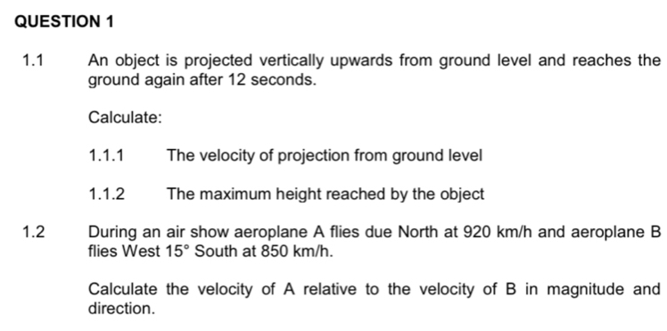 1.1 An object is projected vertically upwards from ground level and reaches the 
ground again after 12 seconds. 
Calculate: 
1.1.1 The velocity of projection from ground level 
1.1.2 The maximum height reached by the object 
1.2 During an air show aeroplane A flies due North at 920 km/h and aeroplane B 
flies West 15° South at 850 km/h. 
Calculate the velocity of A relative to the velocity of B in magnitude and 
direction.