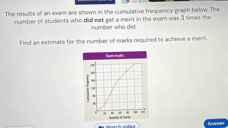 not allowed 
The results of an exam are shown in the cumulative frequency graph below. The 
number of students who did not get a merit in the exam was 3 times the 
number who did. 
Find an estimate for the number of marks required to achieve a merit. 
d Watch video Answer