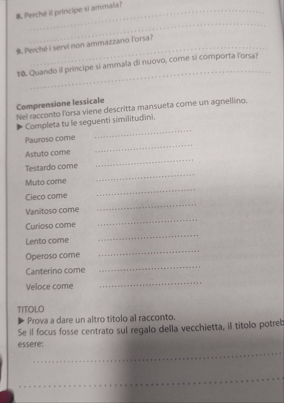 Perché il principe si ammala? 
_ 
9. Perché i servi non ammazzano l'orsa? 
_ 
10. Quando il principe si ammala di nuovo, come si comporta l’orsa? 
Comprensione lessicale 
Nel racconto l'orsa viene descritta mansueta come un agnellino. 
Completa tu le seguenti similitudini. 
Pauroso come 
_ 
_ 
Astuto come 
_ 
_ 
Testardo come 
_ 
Muto come 
Cieco come 
Vanitoso come 
_ 
Curioso come 
_ 
Lento come 
_ 
Operoso come 
_ 
Canterino come 
_ 
Veloce come 
_ 
TITOLO 
Prova a dare un altro titolo al racconto. 
Se il focus fosse centrato sul regalo della vecchietta, il titolo potreb 
_ 
essere: 
_