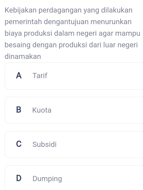 Kebijakan perdagangan yang dilakukan
pemerintah dengantujuan menurunkan
biaya produksi dalam negeri agar mampu
besaing dengan produksi dari luar negeri
dinamakan
A Tarif
B Kuota
C Subsidi
D Dumping