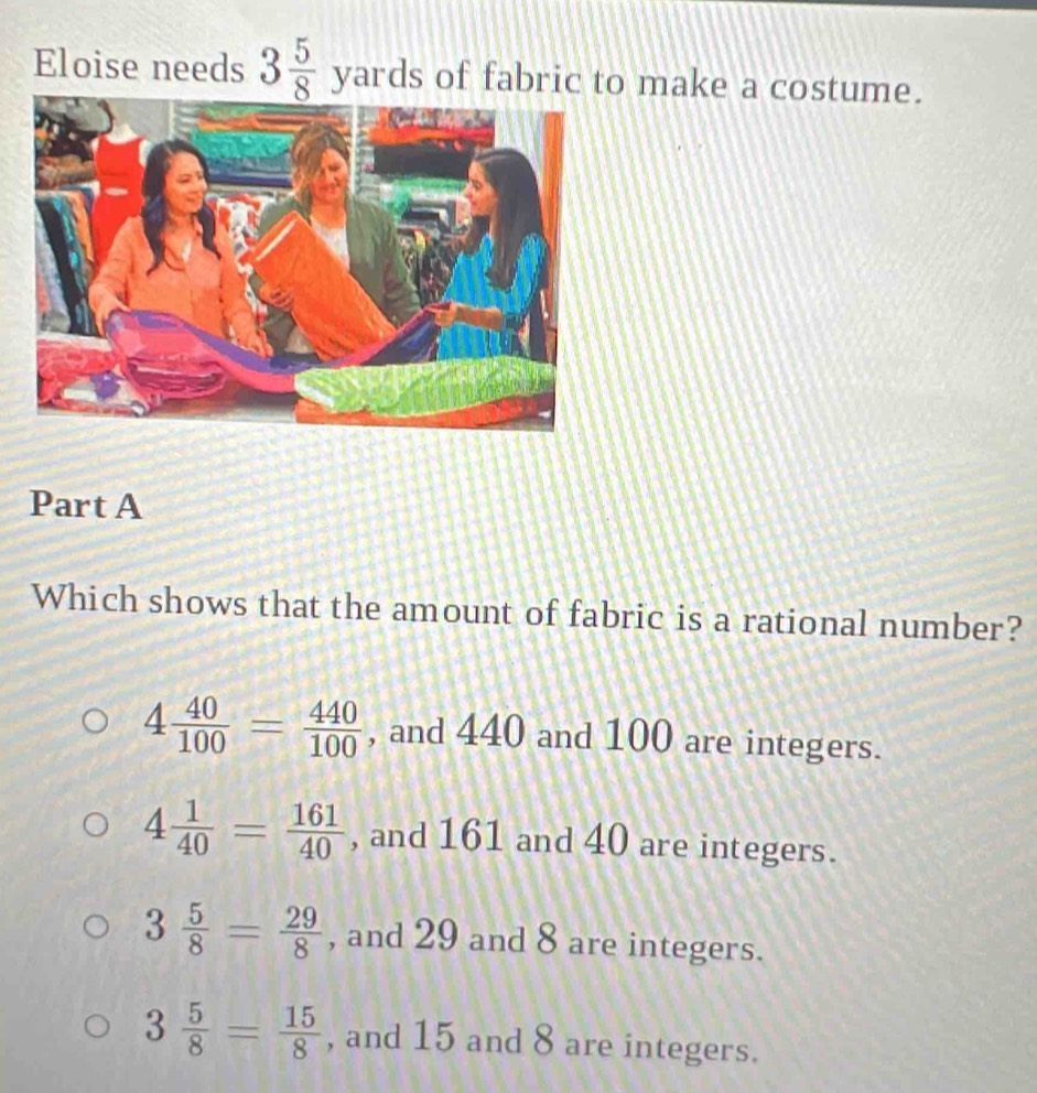 Eloise needs 3 5/8 yards of fabric to make a costume.
Part A
Which shows that the amount of fabric is a rational number?
4 40/100 = 440/100  , and 440 and 100 are integers.
4 1/40 = 161/40  , and 161 and 40 are integers.
3 5/8 = 29/8  , and 29 and 8 are integers.
3 5/8 = 15/8  , and 15 and 8 are integers.