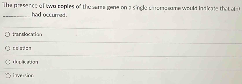 The presence of two copies of the same gene on a single chromosome would indicate that a(n)
_had occurred.
translocation
deletion
duplication
inversion