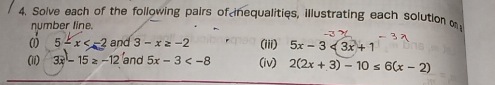 Solve each of the following pairs of inequalities, illustrating each solution on 
number line. 
(1) 5-x and 3-x≥ -2 (iii) 5x-3<3x+1
(ii) 3x-15≥ -12 and 5x-3 (iv) 2(2x+3)-10≤ 6(x-2)