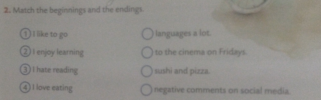 Match the beginnings and the endings. 
1 I like to go languages a lot. 
2)I enjoy learning to the cinema on Fridays. 
3) I hate reading sushi and pizza. 
4) I love eating negative comments on social media.