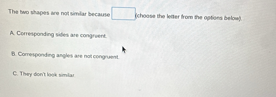 The two shapes are not similar because (choose the letter from the options below).
A. Corresponding sides are congruent.
B. Corresponding angles are not congruent.
C. They don't look similar.