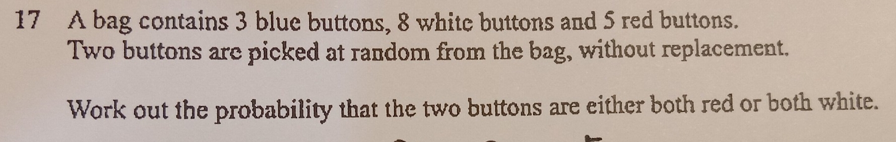 A bag contains 3 blue buttons, 8 white buttons and 5 red buttons. 
Two buttons are picked at random from the bag, without replacement. 
Work out the probability that the two buttons are either both red or both white.