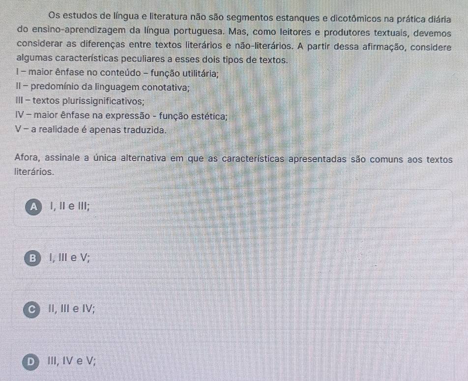 Os estudos de língua e literatura não são segmentos estanques e dicotômicos na prática diária
do ensino-aprendizagem da língua portuguesa. Mas, como leítores e produtores textuais, devemos
considerar as diferenças entre textos literários e não-literários. A partir dessa afirmação, considere
algumas características peculiares a esses dois tipos de textos.
I - maior ênfase no conteúdo - função utilitária;
II - predomínio da linguagem conotativa;
III - textos plurissignificativos;
IV - maior ênfase na expressão - função estética;
V - a realidade é apenas traduzida.
Afora, assinale a única alternativa em que as características apresentadas são comuns aos textos
literários.
A I, Ⅱe ⅢII;
B) I, ⅢeV;
C II, Ⅲe IV;
D III, IV e V;