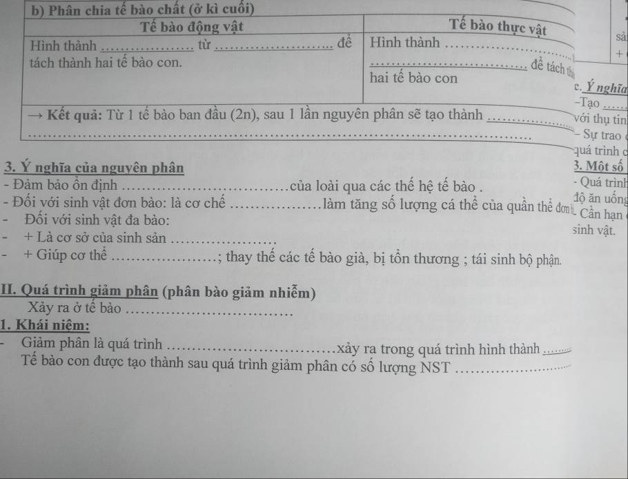 ả 
ĩa 
in 

c 
3. Ý nghĩa của nguyên phân 3. Một số 
- Quá trình 
- Đảm bảo ồn định __của loài qua các thế hệ tế bào . độ ăn uống 

- Đối với sinh vật đơn bào: là cơ chế _làm tăng số lượng cá thể của quần thể đơn Cân hạn 
- Đối với sinh vật đa bào: sinh vật. 
+ Là cơ sở của sinh sản_ 
+ Giúp cơ thể .......... ; thay thế các tế bào già, bị tồn thương ; tái sinh bộ phận. 
II. Quá trình giảm phân (phân bào giảm nhiễm) 
_ 
Xảy ra ở tế bào . 
1. Khái niệm: 
Giảm phân là quá trình _xảy ra trong quá trình hình thành …._ 
Tế bào con được tạo thành sau quá trình giảm phân có số lượng NST_