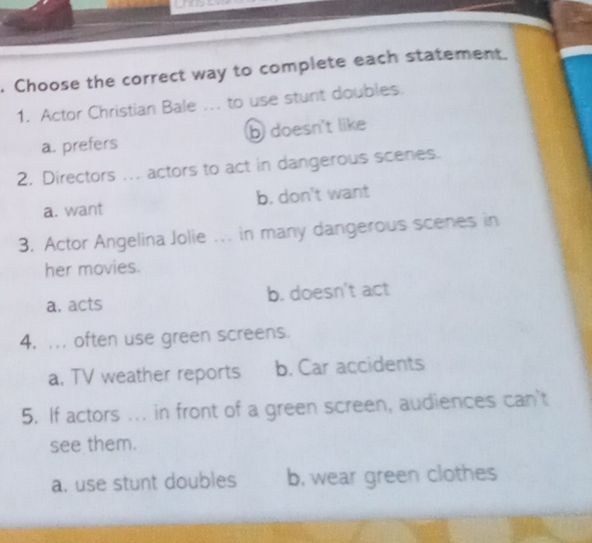 Choose the correct way to complete each statement.
1. Actor Christian Bale ... to use stunt doubles.
a. prefers b doesn't like
2. Directors ... actors to act in dangerous scenes.
a. want b. don't want
3. Actor Angelina Jolie .. in many dangerous scenes in
her movies.
a. acts b. doesn't act
4. ... often use green screens.
a. TV weather reports b. Car accidents
5. If actors ... in front of a green screen, audiences can't
see them.
a. use stunt doubles b, wear green clothes