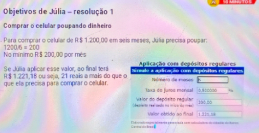 MSNUTO 
Objetivos de Júlia - resolução 1 
Comprar o celular poupando dinheiro 
. Para comprar o celular de R$ 1.200,00 em seis meses, Júlia precisa poupar:
1200/6=200
No mínimo R$ 200,00 por mês 
Aplicação com depósitos regulares 
Se Júlia aplicar esse valor, ao final terá Simule a aplicação com depósitos regulares
R$ 1.221,18 ou seja, 21 reais a mais do que o 
que ela precisa para comprar o celular. Número de meses 
Taxa de juros mensal 0.500000
Valor do depósito regular 
(desésito reeluedo no iníco do mêo) 350,00
Valor obtido ao final 1.225.18
Central dis braes Elatnado espes idmente pecaíula com ceculados do cidadão da forco