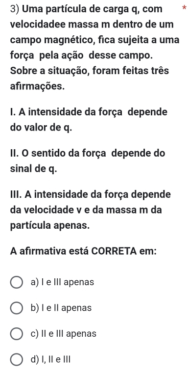 Uma partícula de carga q, com *
velocidadee massa m dentro de um
campo magnético, fica sujeita a uma
força pela ação desse campo.
Sobre a situação, foram feitas três
afirmações.
I. A intensidade da força depende
do valor de q.
II. O sentido da força depende do
sinal de q.
III. A intensidade da força depende
da velocidade v e da massa m da
partícula apenas.
A afirmativa está CORRETA em:
a) I e III apenas
b) I e Il apenas
c) Ⅱ e Ⅲ apenas
d) I, ⅡeⅢ