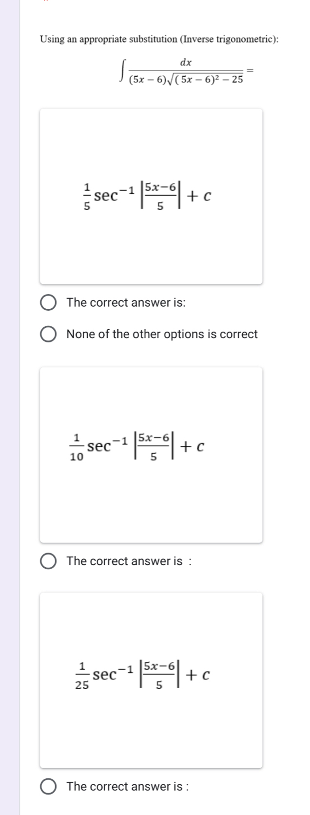 Using an appropriate substitution (Inverse trigonometric):
∈t frac dx(5x-6)sqrt((5x-6)^2)-25=
 1/5 sec^(-1)| (5x-6)/5 |+c
The correct answer is:
None of the other options is correct
 1/10 sec^(-1)| (5x-6)/5 |+c
The correct answer is :
 1/25 sec^(-1)| (5x-6)/5 |+c
The correct answer is :