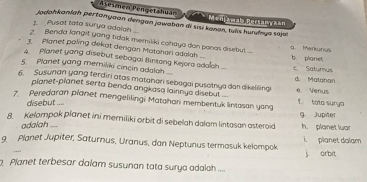 Asesmen Pengetahuan
Menjawab Pertanyaan
Jodohkanlah pertanyaan dengan jawaban di sisi kanan, tulis hurufnya saja
1. Pusat tata surya adalah ....
2. Benda langit yang tidak memiliki cahaya dan panas disebut ....
a. Merkurius
3. Planet paling dekat dengan Matahari adalah ....
b. planet
4. Planet yang disebut sebagai Bintang Kejora adalah .... c. Saturnus
5. Planet yang memiliki cincin adalah ....
d. Matahari
6. Susunan yang terdiri atas matahari sebagai pusatnya dan dikelilingi e. Venus
planet-planet serta benda angkasa lainnya disebut ....
7. Peredaran planet mengelilingi Matahari membentuk lintasan yang
disebut .... f. tata surya
g. Jupiter
8. Kelompok planet ini memiliki orbit di sebelah dalam lintasan asteroid h. planet luar
adalah ....
i. planet dalam
9. Planet Jupiter, Saturnus, Uranus, dan Neptunus termasuk kelompok
.
j. orbit
. Planet terbesar dalam susunan tata surya adalah ....