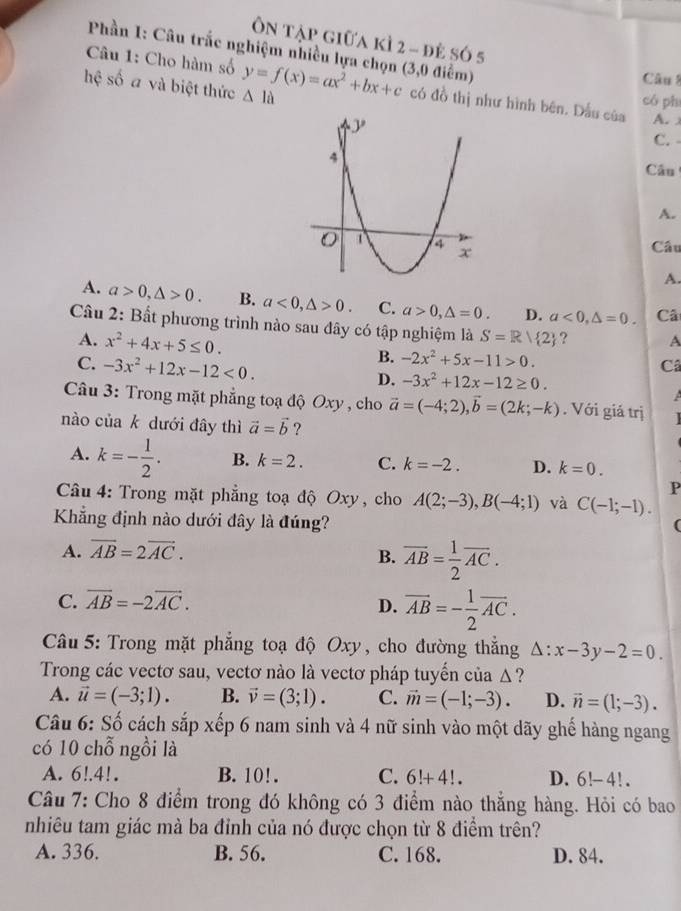 Ôn tập giữa kì 2 - đẻ só 5
Phần I: Câu trắc nghiệm nhiều lựa chọn (3,0 điểm)
Câu 1: Cho hàm số
Câu 8
hệ số a và biệt thức △ la y=f(x)=ax^2+bx+c có đồ thị như hình bên. Dấu của có phí
A. x
C. -
Câu
A.
Câu
A.
A. a>0,△ >0. B. a<0,△ >0. C. a>0,△ =0. D. a<0,△ =0. Câ
Câu 2: Bất phương trình nào sau đây có tập nghiệm là S=R| 2 ? A
A. x^2+4x+5≤ 0. B. -2x^2+5x-11>0.
C. -3x^2+12x-12<0.
Câ
D. -3x^2+12x-12≥ 0.
Câu 3: Trong mặt phẳng toạ độ Oxy , cho vector a=(-4;2),vector b=(2k;-k). Với giá trị
nào của k dưới đây thì vector a=vector b ?
A. k=- 1/2 . B. k=2. C. k=-2. D. k=0.
P
Câu 4: Trong mặt phẳng toạ độ Oxy, cho A(2;-3),B(-4;1) và C(-1;-1).
Khẳng định nào dưới đây là đúng?
(
A. overline AB=2overline AC.
B. overline AB= 1/2 overline AC.
C. vector AB=-2vector AC.
D. overline AB=- 1/2 overline AC.
Câu 5: Trong mặt phẳng toạ độ Oxy, cho đường thẳng △ :x-3y-2=0.
Trong các vectơ sau, vectơ nào là vectơ pháp tuyển của Δ ?
A. vector u=(-3;1). B. vector v=(3;1). C. vector m=(-1;-3). D. vector n=(1;-3).
Câu 6: Số cách sắp xếp 6 nam sinh và 4 nữ sinh vào một dãy ghế hàng ngang
có 10 chỗ ngồi là
A. 6!.4!. B. 10!. C. 6!+4!. D. 6!-4! .
Câu 7: Cho 8 điểm trong đó không có 3 điểm nào thắng hàng. Hỏi có bao
nhiêu tam giác mà ba đỉnh của nó được chọn từ 8 điểm trên?
A. 336. B. 56. C. 168. D. 84.