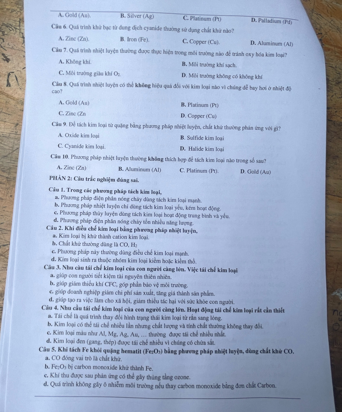 A. Gold (Au). B. Silver (Ag) C. Platinum (Pt) D. Palladium (Pd)
Cầu 6. Quá trình khử bạc từ dung dịch cyanide thường sử dụng chất khử nào?
A. Zinc (Zn). B. Iron (Fe). C. Copper (Cu). D. Aluminum (Al)
Cầu 7. Quá trình nhiệt luyện thường được thực hiện trong môi trường nào để tránh oxy hóa kim loại?
A. Không khí. B. Môi trường khí sạch.
C. Môi trường giàu khí O_2. D. Môi trường không có không khí
Câu 8. Quá trình nhiệt luyện có thể không hiệu quả đối với kim loại nào vì chúng dễ bay hơi ở nhiệt độ
cao?
A. Gold (Au) B. Platinum (Pt)
C. Zinc (Zn D. Copper (Cu)
Câu 9. Đề tách kim loại từ quặng bằng phương pháp nhiệt luyện, chất khử thường phản ứng với gì?
A. Oxide kim loại B. Sulfide kim loại
C. Cyanide kim loại. D. Halide kim loại
Câu 10. Phương pháp nhiệt luyện thường không thích hợp để tách kim loại nào trong số sau?
A. Zinc (Zn) B. Aluminum (Al) C. Platinum (Pt). D. Gold (Au)
PHÀN 2: Câu trắc nghiệm đúng sai.
Câu 1. Trong các phương pháp tách kim loại,
a. Phương pháp điện phân nóng chảy dùng tách kim loại mạnh.
b. Phương pháp nhiệt luyện chỉ dùng tách kim loại yếu, kém hoạt động.
c. Phương pháp thủy luyện dùng tách kim loại hoạt động trung bình và yếu.
d. Phương pháp điện phân nóng chảy tốn nhiều năng lượng.
Câu 2. Khi điều chế kim loại bằng phương pháp nhiệt luyện,
a. Kim loại bị khử thành cation kim loại.
b. Chất khử thường dùng là ( CO. H2
c. Phương pháp này thường dùng điều chế kim loại mạnh.
d. Kim loại sinh ra thuộc nhóm kim loại kiềm hoặc kiềm thổ.
Câu 3. Nhu càu tái chế kim loại của con người càng lớn. Việc tái chế kim loại
a. giúp con người tiết kiệm tài nguyên thiên nhiên.
b. giúp giảm thiểu khí CFC, góp phần bảo vệ môi trường.
c. giúp doanh nghiệp giảm chi phí sản xuất, tăng giá thành sản phẩm.
d. giúp tạo ra việc làm cho xã hội, giảm thiều tác hại với sức khỏe con người.
Câu 4. Nhu cầu tái chế kim loại của con người càng lớn. Hoạt động tái chế kim loại rất cần thiết
a. Tái chế là quá trình thay đổi hình trạng thái kim loại từ rắn sang lỏng.
b. Kim loại có thể tái chế nhiều lần nhưng chất lượng và tính chất thường không thay đổi.
c. Kim loại màu như Al, Mg, Ag, Au, . thường được tái chế nhiều nhất.
d. Kim loại đen (gang, thép) được tái chế nhiều vì chúng có chứa sắt.
Câu 5. Khi tách Fe khỏi quặng hematit (Fe_2O_3) bằng phương pháp nhiệt luyện, dùng chất khử CO.
a. CO đóng vai trò là chất khử.
b. Fe_2O_3bi carbon monoxide khử thành Fe.
c. Khí thu được sau phản ứng có thể gây thủng tầng ozone.
d. Quá trình không gây ô nhiễm môi trường nếu thay carbon monoxide bằng đơn chất Carbon.
_