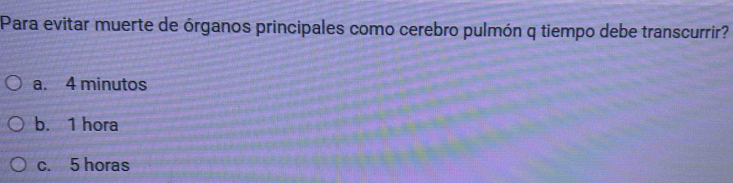 Para evitar muerte de órganos principales como cerebro pulmón q tiempo debe transcurrir?
a. 4 minutos
b. 1 hora
c. 5 horas