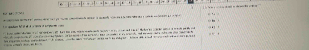  . 0 10 13 10 10 30 , 34
INSTRUCCIONES 28) Which sentence should be placed after sentence 77
A continación, encontrara el borrador de un texto que requiere corrección desde el punto de vista de la redacción. Léalo detenidamente y conteste los ejercicios que le siguen A) 2
,,, ,
Los ejervíríos del 24 al 28 se basan en el siguiente testos
(1) I am a craftor who likes to sell her handiwork. (2) I have used many of this ileas to create projects to sell at bazaars and fairs. (3) Much of the projects I select can be made quickly and C 5
relanvely mespensively (4) I also like collecting figurines. (3) The supplies I use are usually rtems one can find in any household. (6) I am always on the lookout for ideas for new crafts
fom magarmes, catalogs, and the Interet. (7) In addition, I use other artists' works to get inspiration for my own pieces. (8) Some of the itens I have made and sold are wreaths, pamting D 8
projects, wearable pieces, and baskets