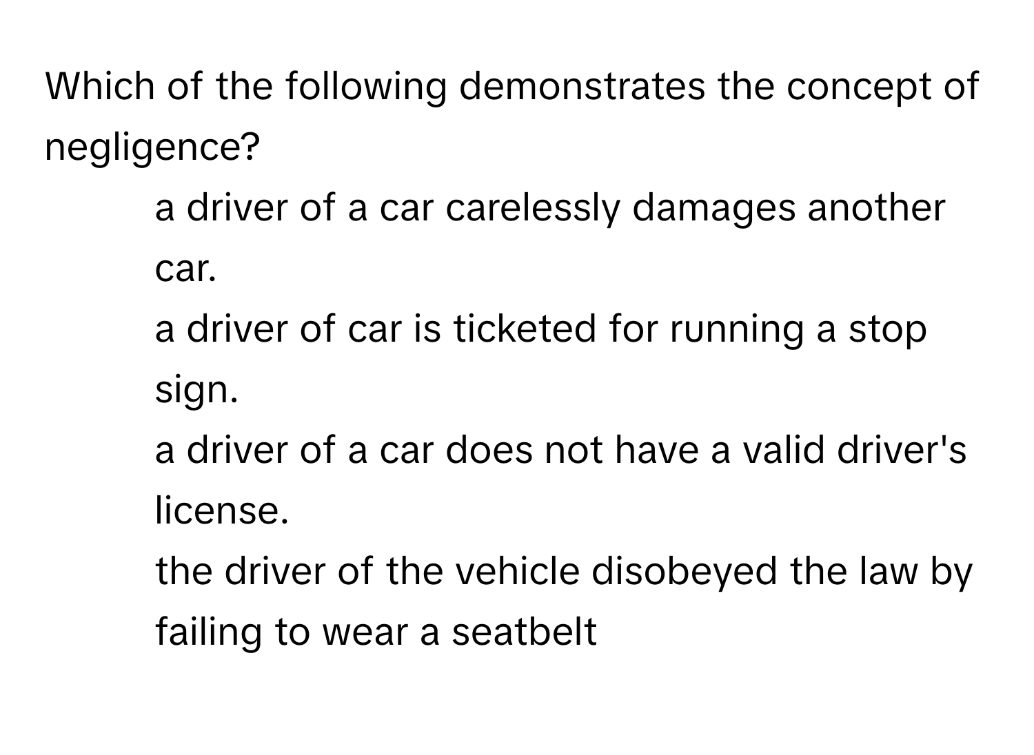 Which of the following demonstrates the concept of negligence?

1) a driver of a car carelessly damages another car. 
2) a driver of car is ticketed for running a stop sign. 
3) a driver of a car does not have a valid driver's license. 
4) the driver of the vehicle disobeyed the law by failing to wear a seatbelt