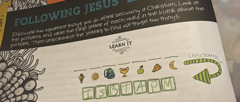 a FOLLOWING JESUS 
Discover tho important things you do after becoming a Christian. Look at 
the pictures and write the first letter of each word in the bl ank above the 
picture. Then unscramble the letters to find out those two things 
LEARN IT 
UNSCRAMBLE