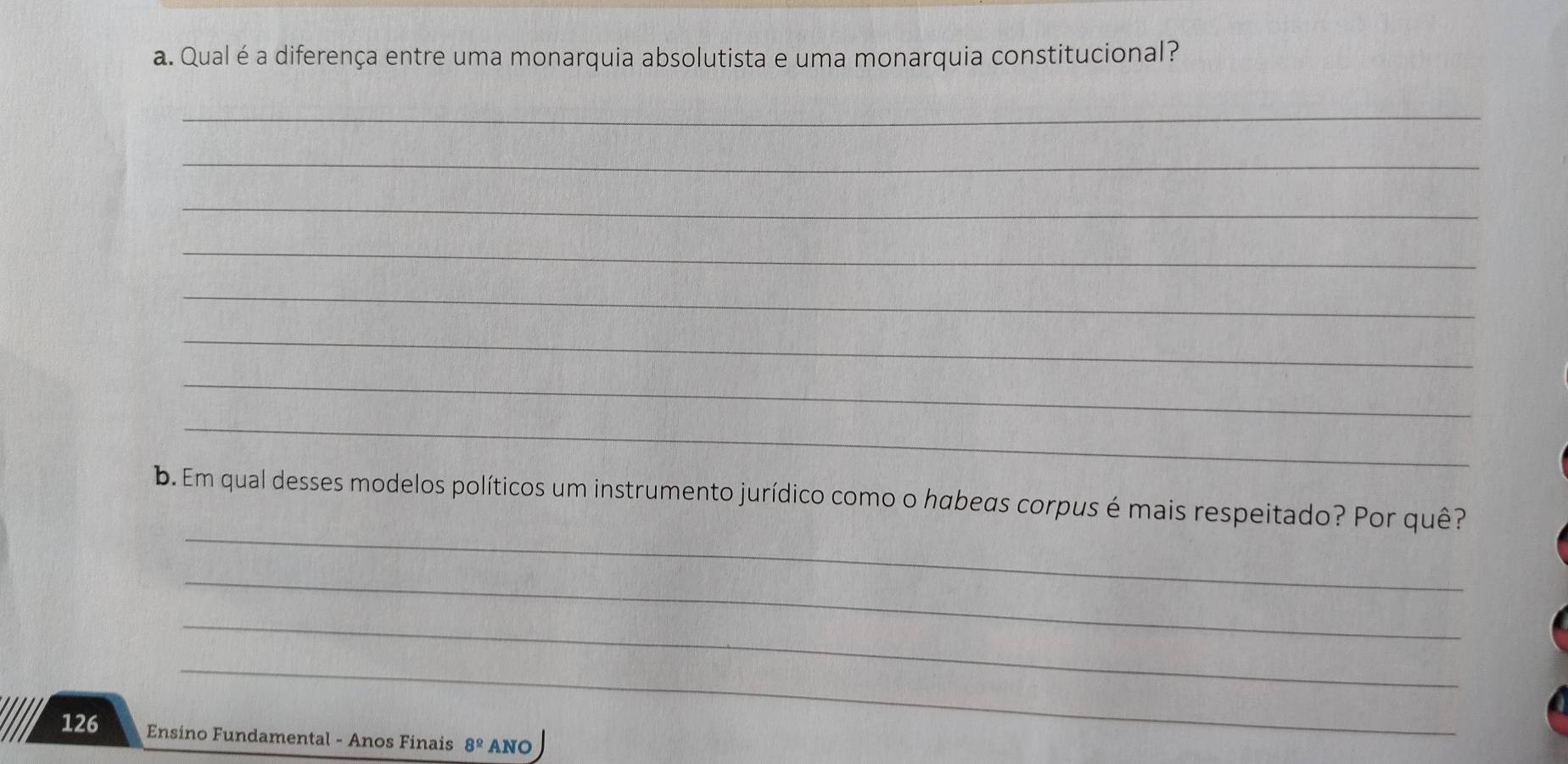 Qualéa diferença entre uma monarquia absolutista e uma monarquia constitucional? 
_ 
_ 
_ 
_ 
_ 
_ 
_ 
_ 
_ 
b. Em qual desses modelos políticos um instrumento jurídico como o habeas corpus é mais respeitado? Por quê? 
_ 
_ 
_
126 Ensino Fundamental - Anos Finais 8^(_ circ) ANO