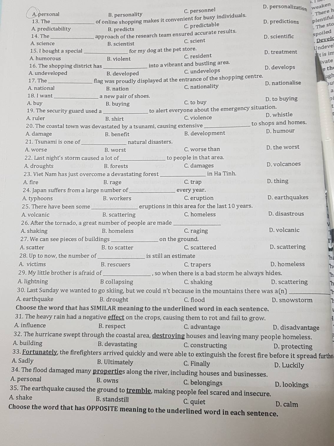C. personnel
D. personalization weaken
A. personal B. personality
'. There h
of online shopping makes it convenient for busy individuals.
13. The _D. predictions plentiful
A. predictability B. predicts
C. predictable
. The sto
approach of the research team ensured accurate results.
14. The _D. scientific spoiled
A. science B. scientist
C. scient
Develd
Undeve
15. I bought a special _for my dog at the pet store. D. treatment
A. humorous B. violent C. resident
t is im
ivate
16. The shopping district has _into a vibrant and bustling area. D. develops e th
A. undeveloped B. developed C. undevelops
17. The flag was proudly displayed at the entrance of the shopping centre.
ugh
A. national B. nation C. nationality D. nationalise but
a
18. I want _a new pair of shoes.
A. buy B. buying C. to buy
D. to buying
19. The security guard used a_
to alert everyone about the emergency situation. t
A. ruler B. shirt C. violence D. whistle
20. The coastal town was devastated by a tsunami, causing extensive _to shops and homes.
A. damage B. benefit B. development D. humour
21. Tsunami is one of_ natural disasters.
A. worse B. worst C. worse than D. the worst
22. Last night’s storm caused a lot of _to people in that area.
A. droughts B. forests C. damages D. volcanoes
23. Viet Nam has just overcome a devastating forest _in Ha Tinh.
A. fire B. rage C. trap D. thing
24. Japan suffers from a large number of _every year.
A. typhoons B. workers C. eruption D. earthquakes
25. There have been some _eruptions in this area for the last 10 years.
A. volcanic B. scattering C. homeless D. disastrous
26. After the tornado, a great number of people are made_
A. shaking B. homeless C. raging D. volcanic
27. We can see pieces of buildings _on the ground.
A. scatter B. to scatter C. scattered D. scattering
_
28. Up to now, the number of is still an estimate
h
A. victims B. rescuers C. trapers D. homeless 'h
29. My little brother is afraid of_ , so when there is a bad storm he always hides.
h
A. lightning B collapsing C. shaking D. scattering h
30. Last Sunday we wanted to go skiing, but we could n’t because in the mountains there was a(n)_
in
A. earthquake B. drought C. flood D. snowstorm I 
Choose the word that has SIMILAR meaning to the underlined word in each sentence.
31. The heavy rain had a negative effect on the crops, causing them to rot and fail to grow.
A. influence B. respect C. advantage D. disadvantage
32. The hurricane swept through the coastal area, destroying houses and leaving many people homeless.
A. building B. devastating C. constructing D. protecting
33. Fortunately, the firefighters arrived quickly and were able to extinguish the forest fire before it spread furthe
A. Sadly B. Ultimately C. Finally D. Luckily
34. The flood damaged many properties along the river, including houses and businesses.
A. personal B. owns C. belongings D. lookings
35. The earthquake caused the ground to tremble, making people feel scared and insecure.
A. shake B. standstill C. quiet D. calm
Choose the word that has OPPOSITE meaning to the underlined word in each sentence.