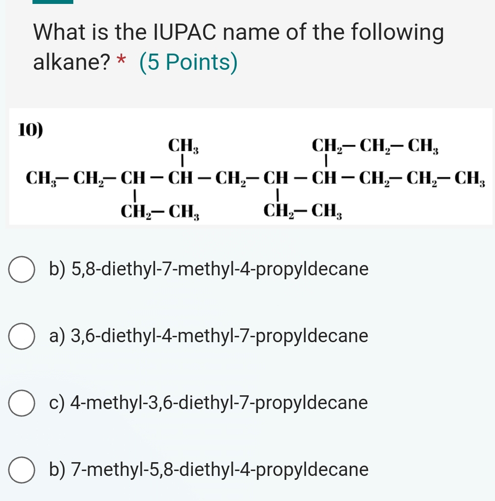 What is the IUPAC name of the following
alkane? * (5 Points)
beginarrayr (H_2-CH_2-CH_2-CH_2-CH_2-CH_2-CH_2-CH_2-CH_2-CH_2-CH_2CH_2 CH_2-CH_3CH_2-CH_3endarray 
b) 5,8 -diethyl- 7 -methyl -4 -propyldecane
a) 3, 6 -diethyl -4 -methyl- 7 -propyldecane
c) 4 -methyl -3, 6 -diethyl -7 -propyldecane
b) 7 -methyl -5, 8 -diethyl -4 -propyldecane