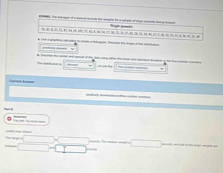 KENNE. Th
o create a histogram. Describe the shape of the distribution.
posttvely skewed
b. Describe the center and spread of the dists using oither the mean and standard deviation or the five-number summary
The distriution is s we , so luse the five-rumber sumitary
Correct Answer
postiverly skewedskewedive number summary
Partt B
T hy lef, Try ance mare
Jesihy your troce
thesp=□ o□ pounds. The median weight is □ poutts, and half of lite dogt' weights are
tan □ =□ pourds