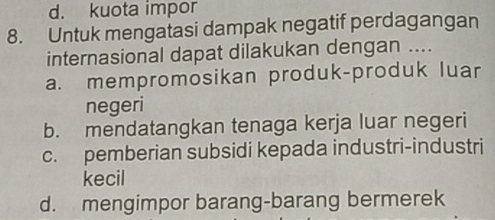 d. kuota impor
8. Untuk mengatasi dampak negatif perdagangan
internasional dapat dilakukan dengan ....
a. mempromosikan produk-produk luar
negeri
b. mendatangkan tenaga kerja luar negeri
c. pemberian subsidi kepada industri-industri
kecil
d. mengimpor barang-barang bermerek