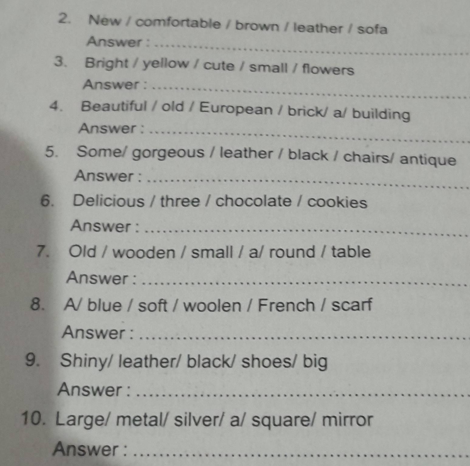 New / comfortable / brown / leather / sofa 
Answer :_ 
3. Bright / yellow / cute / small / flowers 
Answer :_ 
4. Beautiful / old / European / brick/ a/ building 
Answer :_ 
5. Some/ gorgeous / leather / black / chairs/ antique 
Answer :_ 
6. Delicious / three / chocolate / cookies 
Answer :_ 
7. Old / wooden / small / a/ round / table 
Answer :_ 
8. A/ blue / soft / woolen / French / scarf 
Answer :_ 
9. Shiny/ leather/ black/ shoes/ big 
Answer :_ 
10. Large/ metal/ silver/ a/ square/ mirror 
Answer :_