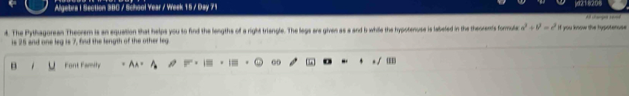 Algebra I Section 3BC / School Year / Week 15 / Day 71 d218208 
All changes haved 
4. The Pythagorean Theorem is an equation that helps you to find the lengths of a right triangle. The legs are given as a and b while the hypotenuse is labeled in the theorer's formula: a^2+b^2=c^2 If you know the hypotenuse 
is 25 and one leg is 7, find the length of the other leg 
B Font Family | 00