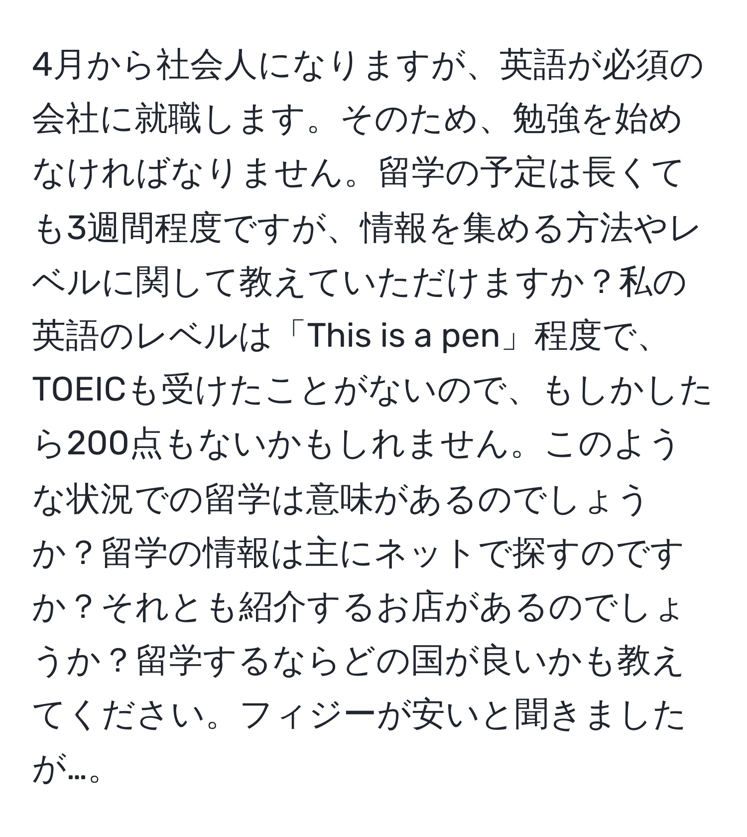 4月から社会人になりますが、英語が必須の会社に就職します。そのため、勉強を始めなければなりません。留学の予定は長くても3週間程度ですが、情報を集める方法やレベルに関して教えていただけますか？私の英語のレベルは「This is a pen」程度で、TOEICも受けたことがないので、もしかしたら200点もないかもしれません。このような状況での留学は意味があるのでしょうか？留学の情報は主にネットで探すのですか？それとも紹介するお店があるのでしょうか？留学するならどの国が良いかも教えてください。フィジーが安いと聞きましたが…。