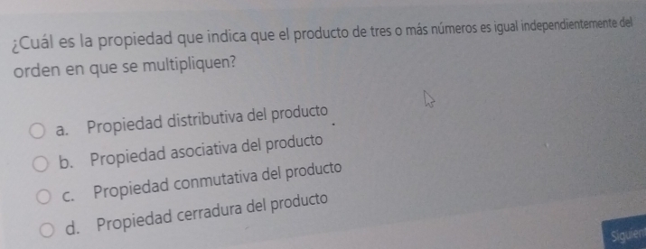 ¿Cuál es la propiedad que indica que el producto de tres o más números es igual independientemente del
orden en que se multipliquen?
a. Propiedad distributiva del producto
b. Propiedad asociativa del producto
c. Propiedad conmutativa del producto
d. Propiedad cerradura del producto
Siguien