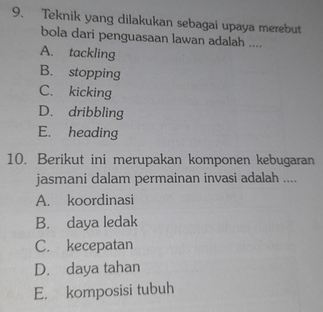 Teknik yang dilakukan sebagai upaya merebut
bola dari penguasaan lawan adalah ....
A. tackling
B. stopping
C. kicking
D. dribbling
E. heading
10. Berikut ini merupakan komponen kebugaran
jasmani dalam permainan invasi adalah ....
A. koordinasi
B. daya ledak
C. kecepatan
D. daya tahan
E. komposisi tubuh