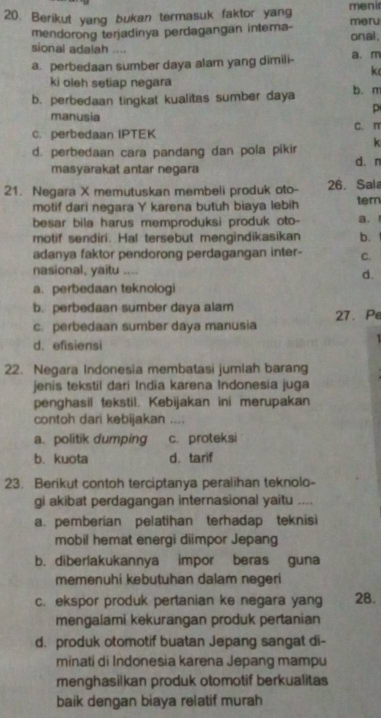 Berikut yang bukan termasuk faktor yang
menir
meru
mendorong terjadinya perdagangan interna- onal ,
sional adalah ....
a. perbedaan sumber daya alam yang dimili-
a. m
k
ki oleh setiap negara
b. perbedaan tingkat kualitas sumber daya
b. m
p
manusia
C. perbedaan IPTEK C. m
d. perbedaan cara pandang dan pola pikir
k
d. n
masyarakat antar negara
21. Negara X memutuskan membeli produk oto- 26. Sala
motif dari negara Y karena butuh biaya lebih
tern
besar bila harus memproduksi produk oto-
a.
motif sendiri. Hal tersebut mengindikasikan b. 
adanya faktor pendorong perdagangan inter-
C.
nasional, yaitu ....
d.
a. perbedaan teknologi
b. perbedaan sumber daya alam
27. Pe
c. perbedaan sumber daya manusia
d. efisiensi
  
22. Negara Indonesia membatasi jumiah barang
jenis tekstil dari India karena Indonesia juga
penghasil tekstil. Kebijakan ini merupakan
contoh dari kebijakan ....
a. politik dumping c. proteksi
b. kuota d. tarif
23. Berikut contoh terciptanya peralihan teknolo-
gi akibat perdagangan internasional yaitu ....
a. pemberian pelatihan terhadap teknisi
mobil hemat energi diimpor Jepang
b. diberlakukannya impor beras guna
memenuhi kebutuhan dalam negeri
c. ekspor produk pertanian ke negara yang 28.
mengalami kekurangan produk pertanian
d. produk otomotif buatan Jepang sangat di-
minati di Indonesia karena Jepang mampu
menghasilkan produk otomotif berkualitas
baik dengan biaya relatif murah