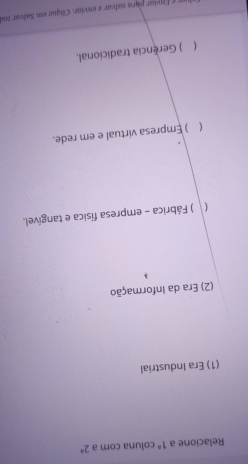 Relacione a 1^a coluna com a 2^a
(1) Era Industrial
(2) Era da Informação
( ) Fábrica - empresa física e tangível.
 ) Empresa virtual e em rede.
( ) Gerência tradicional.
luar e Enviar para salvar e enviar. Clique em Salvar toa