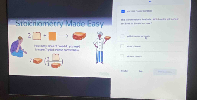 QUESTION 
This is Dimensional Analysis. Which units will cance 
Stoichiometry Made Easy out base on the set up here? 
2 + 
grilled cheese sandwich 
How many slices of bread do you need slices of bread 
to make 7 grilled cheese sandwiches?
7 ( 2□ /1□  )
slices of chease 
Rewartich Skip Nort numation