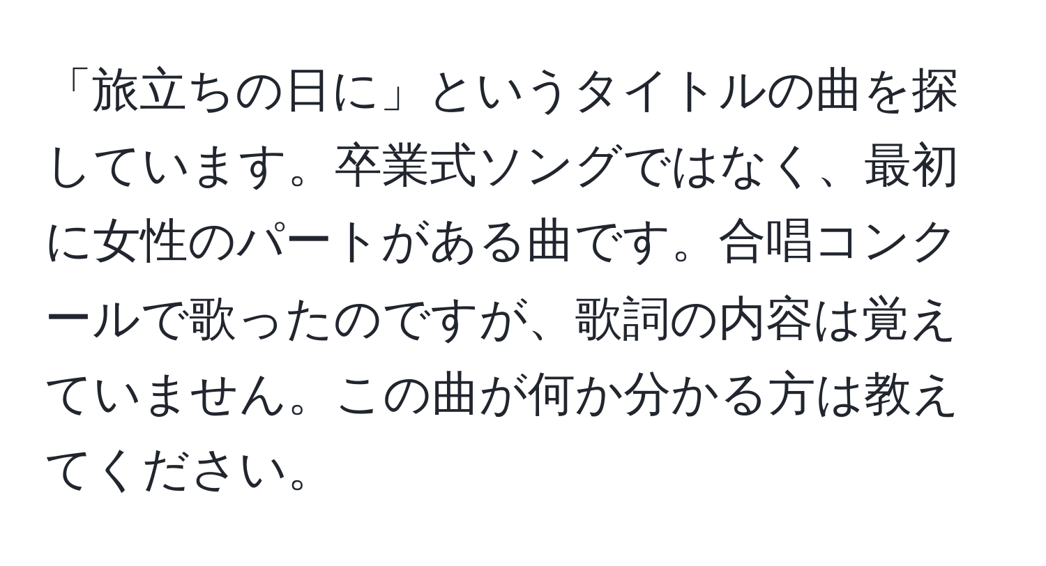 「旅立ちの日に」というタイトルの曲を探しています。卒業式ソングではなく、最初に女性のパートがある曲です。合唱コンクールで歌ったのですが、歌詞の内容は覚えていません。この曲が何か分かる方は教えてください。