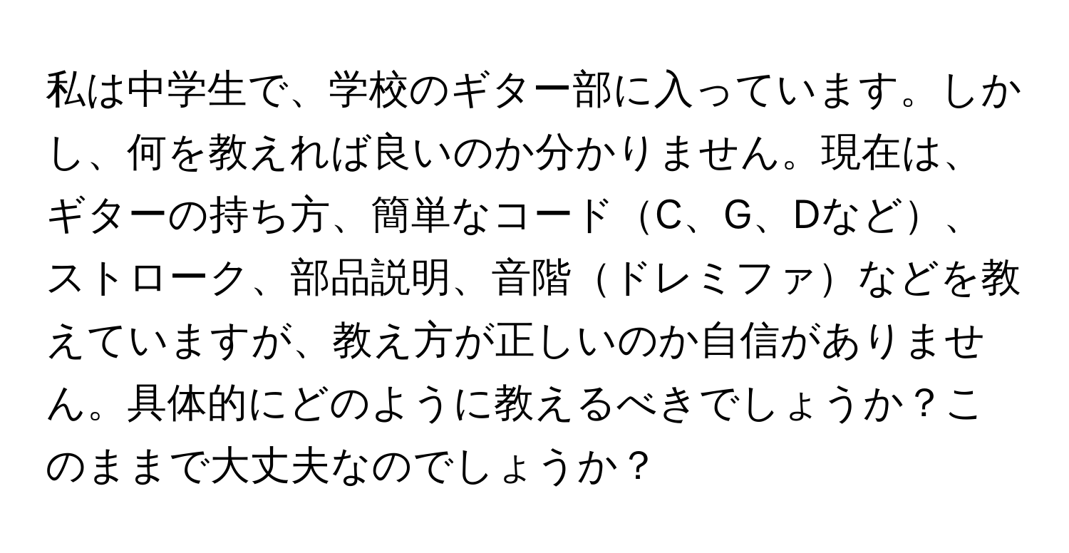 私は中学生で、学校のギター部に入っています。しかし、何を教えれば良いのか分かりません。現在は、ギターの持ち方、簡単なコードC、G、Dなど、ストローク、部品説明、音階ドレミファなどを教えていますが、教え方が正しいのか自信がありません。具体的にどのように教えるべきでしょうか？このままで大丈夫なのでしょうか？