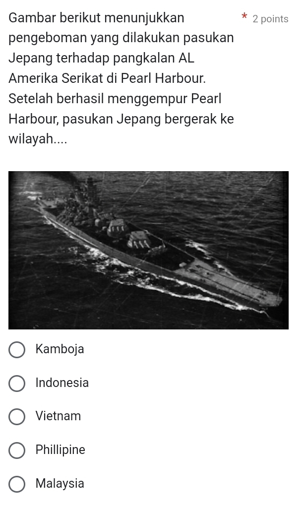 Gambar berikut menunjukkan 2 points
pengeboman yang dilakukan pasukan
Jepang terhadap pangkalan AL
Amerika Serikat di Pearl Harbour.
Setelah berhasil menggempur Pearl
Harbour, pasukan Jepang bergerak ke
wilayah....
Kamboja
Indonesia
Vietnam
Phillipine
Malaysia