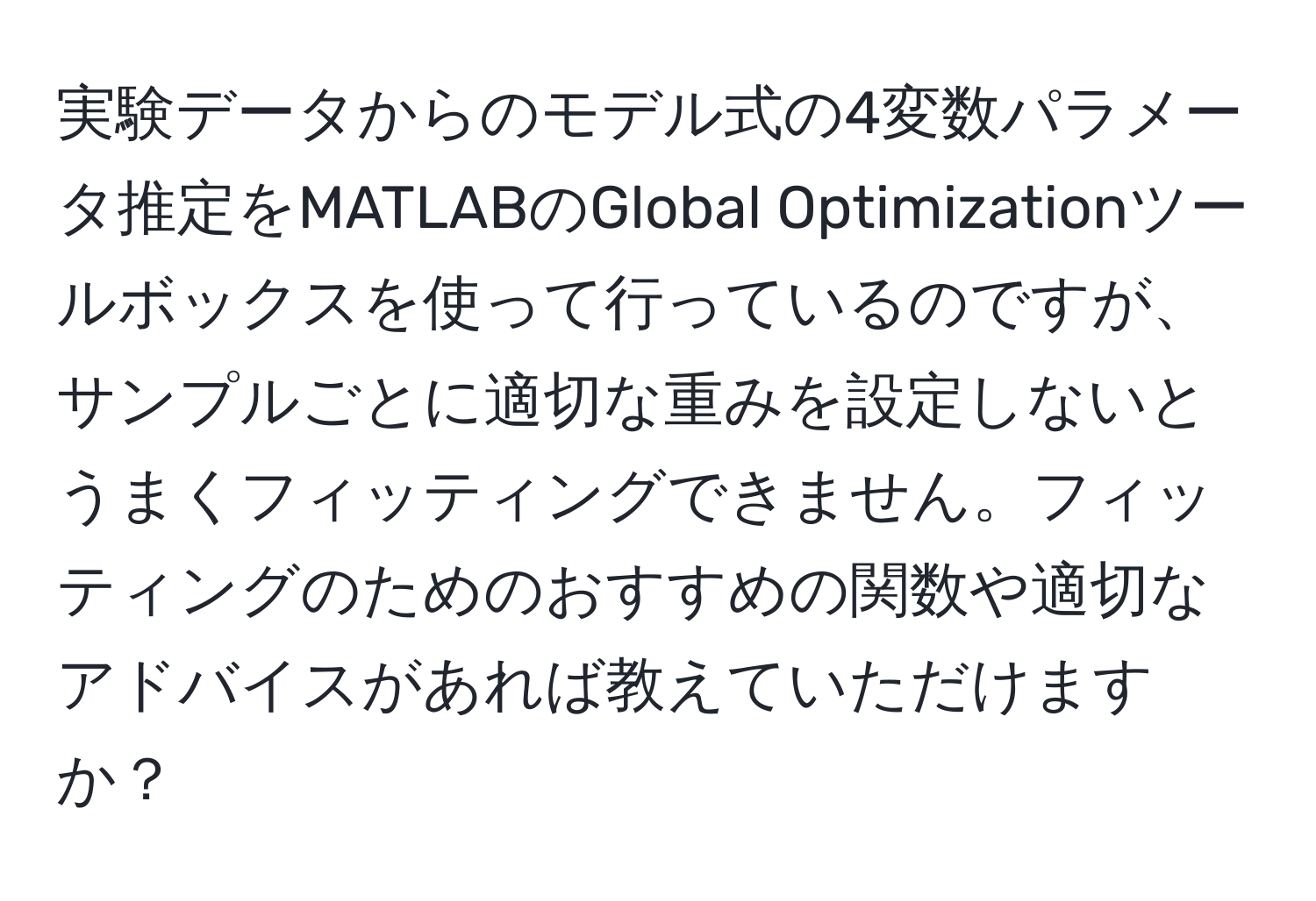 実験データからのモデル式の4変数パラメータ推定をMATLABのGlobal Optimizationツールボックスを使って行っているのですが、サンプルごとに適切な重みを設定しないとうまくフィッティングできません。フィッティングのためのおすすめの関数や適切なアドバイスがあれば教えていただけますか？