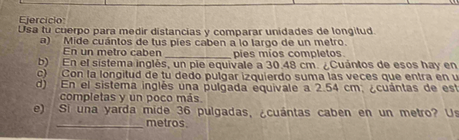 Ejercício: 
Usa tu cuerpo para medir distancias y comparar unidades de longitud. 
a) Mide cuántos de tus pies caben a lo largo de un metro. 
En un metro caben _pies míos completos. 
b) En el sistema inglés, un pie equivale a 30.48 cm. ¿Cuántos de esos hay en 
c) Con la longitud de tu dedo pulgar izquierdo suma las veces que entra en u 
d) En el sistema inglés una pulgada equivale a 2.54 cm, ¿cuántas de est 
completas y un poco más. 
e) Si una yarda mide 36 pulgadas, ¿cuántas caben en un metro? Us 
_metros