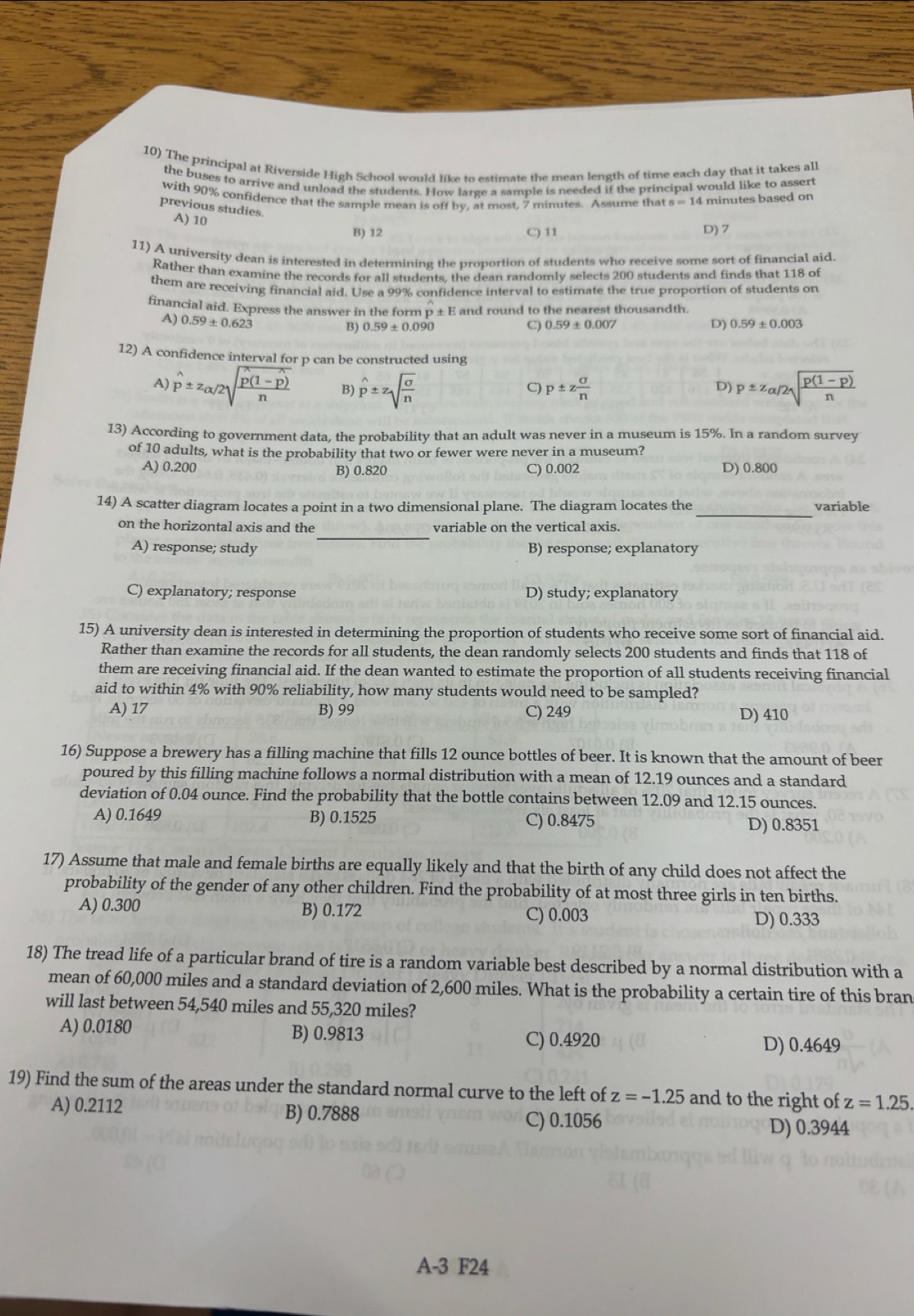 The principal at Riverside High School would like to estimate the mean length of time each day that it takes all
the buses to arrive and unload the students. How large a sample is needed if the principal would like to assert
with 90% confidence that the sample mean is off by, at most, 7 minutes. Assume that 4 minutes based on
previous studies.
A) 10
B) 12 C) 11 D) 7
11) A university dean is interested in determining the proportion of students who receive some sort of financial aid.
Rather than examine the records for all students, the dean randomly selects 200 students and finds that 118 of
them are receiving financial aid. Use a 99% confidence interval to estimate the true proportion of students on
financial aid. Express the answer in the form p± E and round to the nearest thousandth.
A) 0.59± 0.62dot 3 B) 0.59± 0.090 C) 007 D) 0.59±0.003
12) A confidence interval for p can be constructed using
A) hat p± z_alpha /2sqrt(frac hat p)(1-hat p)n B) hat p± zsqrt(frac sigma )n p± z sigma /n 
C)
D) p± z_alpha /2sqrt(frac p(1-p))n
13) According to government data, the probability that an adult was never in a museum is 15%. In a random survey
of 10 adults, what is the probability that two or fewer were never in a museum?
A) 0.200 B) 0.820 C) 0.002 D) 0.800
14) A scatter diagram locates a point in a two dimensional plane. The diagram locates the _variable
_
on the horizontal axis and the variable on the vertical axis.
A) response; study B) response; explanatory
C) explanatory; response D) study; explanatory
15) A university dean is interested in determining the proportion of students who receive some sort of financial aid.
Rather than examine the records for all students, the dean randomly selects 200 students and finds that 118 of
them are receiving financial aid. If the dean wanted to estimate the proportion of all students receiving financial
aid to within 4% with 90% reliability, how many students would need to be sampled?
A) 17 B) 99 C) 249 D) 410
16) Suppose a brewery has a filling machine that fills 12 ounce bottles of beer. It is known that the amount of beer
poured by this filling machine follows a normal distribution with a mean of 12.19 ounces and a standard
deviation of 0.04 ounce. Find the probability that the bottle contains between 12.09 and 12.15 ounces.
A) 0.1649 B) 0.1525 C) 0.8475 D) 0.8351
17) Assume that male and female births are equally likely and that the birth of any child does not affect the
probability of the gender of any other children. Find the probability of at most three girls in ten births.
A) 0.300 B) 0.172 C) 0.003 D) 0.333
18) The tread life of a particular brand of tire is a random variable best described by a normal distribution with a
mean of 60,000 miles and a standard deviation of 2,600 miles. What is the probability a certain tire of this bran
will last between 54,540 miles and 55,320 miles?
A) 0.0180 B) 0.9813
C) 0.4920 D) 0.4649
19) Find the sum of the areas under the standard normal curve to the left of z=-1.25 and to the right of z=1.25.
A) 0.2112 B) 0.7888 C) 0.1056
D) 0.3944
A-3 F24