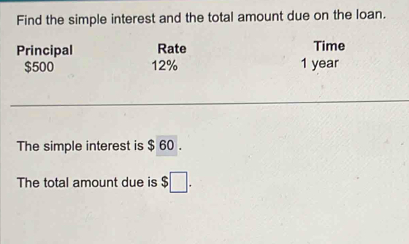 Find the simple interest and the total amount due on the loan. 
Principal Rate Time
$500 12% 1 year
_ 
The simple interest is $ 60. 
The total amount due is $□.