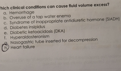 Thich clinical conditions can cause fluid volume excess?
a. Hemorrhage
b. Overuse of a tap water enema
c. Syndrome of inappropriate antidiuretic hormone (SIADH)
d. Diabetes insipidus
e. Diabetic ketoacidosis (DKA)
f. Hyperaldosteronism. Nasogastric tube inserted for decompression
h Heart failure